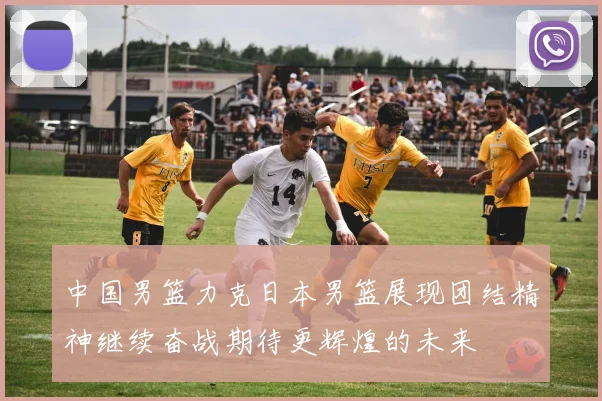 中国男篮力克日本男篮展现团结精神继续奋战期待更辉煌的未来