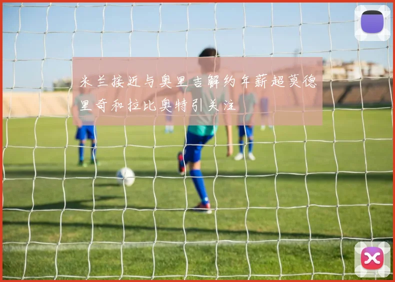 米兰接近与奥里吉解约年薪超莫德里奇和拉比奥特引关注