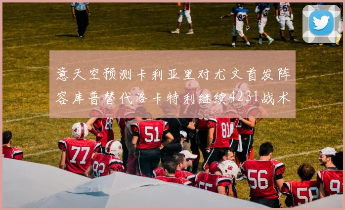 意天空预测卡利亚里对尤文首发阵容库普替代洛卡特利继续4231战术