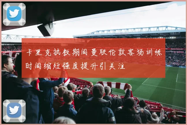 卡里克执教期间曼联伦敦客场训练时间缩短强度提升引关注
