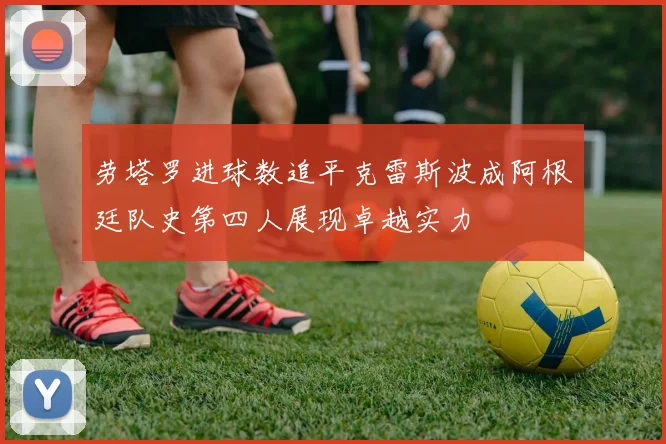 劳塔罗进球数追平克雷斯波成阿根廷队史第四人展现卓越实力