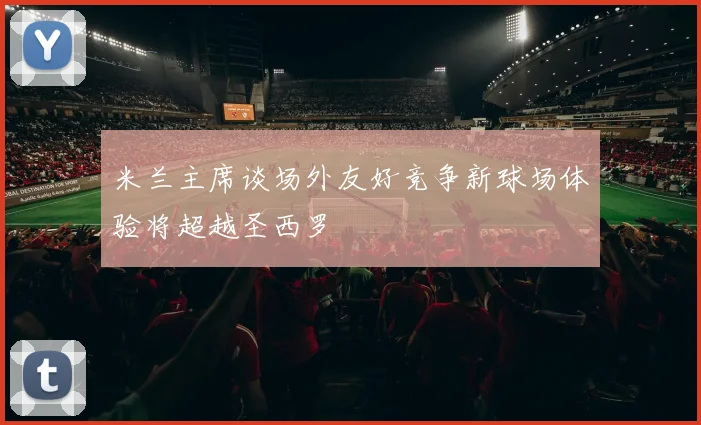 米兰主席谈场外友好竞争新球场体验将超越圣西罗