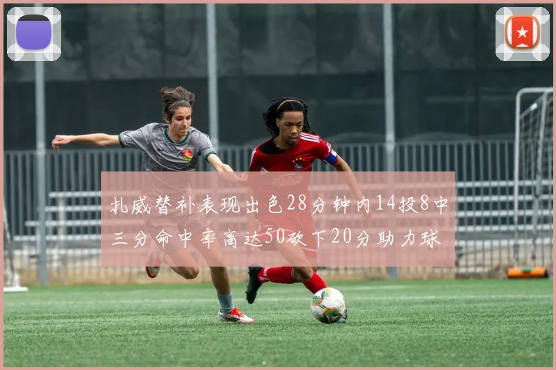 扎威替补表现出色28分钟内14投8中三分命中率高达50砍下20分助力球队进攻稳定