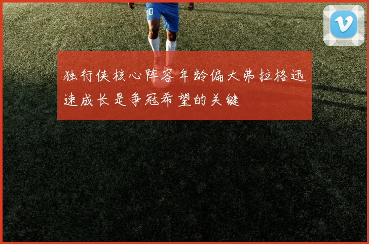 独行侠核心阵容年龄偏大弗拉格迅速成长是争冠希望的关键