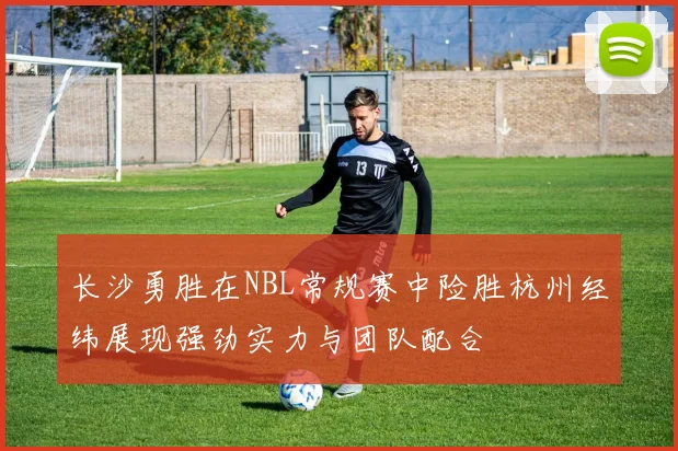长沙勇胜在NBL常规赛中险胜杭州经纬展现强劲实力与团队配合