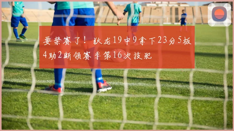 要禁赛了！狄龙19中9拿下23分5板4助2断领赛季第16次技犯