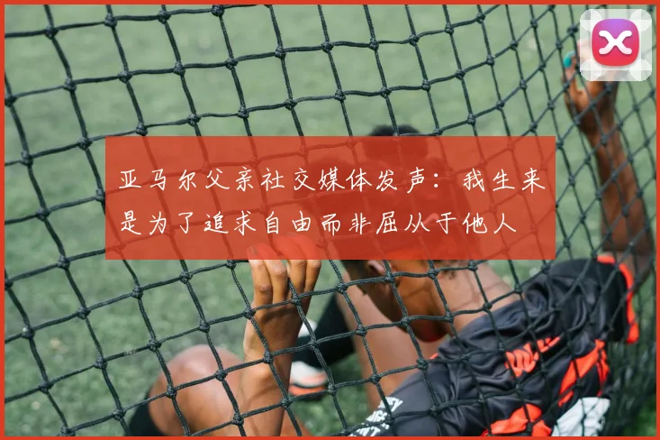 亚马尔父亲社交媒体发声：我生来是为了追求自由而非屈从于他人
