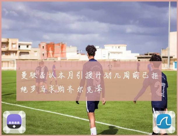 曼联否认本月引援计划几周前已拒绝罗马求购齐尔克泽