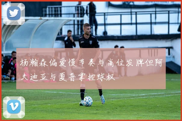 杨瀚森偏爱慢节奏与高位发牌但阿夫迪亚与夏普掌控球权